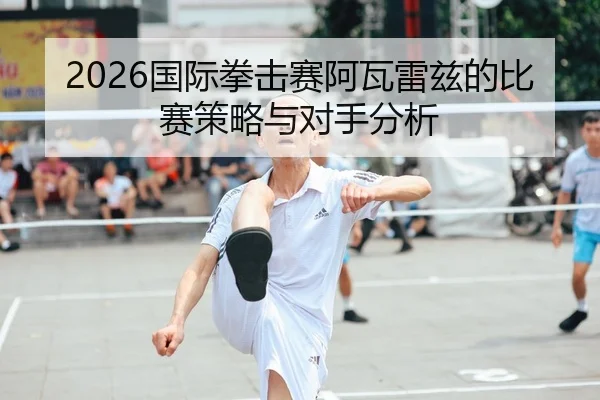2026国际拳击赛阿瓦雷兹的比赛策略与对手分析