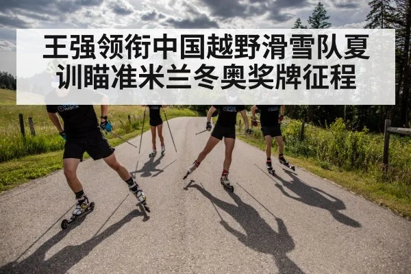 王强领衔中国越野滑雪队夏训瞄准米兰冬奥奖牌征程